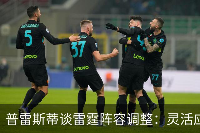 普雷斯蒂谈雷霆阵容调整：灵活应变与薪资考量并重