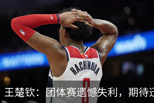 王楚钦：团体赛遗憾失利，期待迅速调整心态迎接下一个挑战